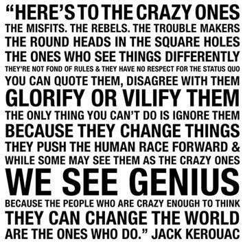 23 Here's to the crazy ones. The misfits. The rebels. The trouble makers. The round heads in the square holes. The ones who see things differently. They're not fond of rules and they have no respect for the status quo. You can quote them, disagree with them. Glorify or vilify them. The only thing you can't do is ignore them, because they change things. They push the human race forward and while some may see them as the crazy ones, we see genius. Because the people who are crazy enough to think they can change the world, are the ones who do.